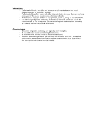 Advantages: 
• Packet switching is cost effective, because switching devices do not need massive amount of secondary storage. 
• Packet switching offers improved delay characteristics because there are no long messages in the queue (maximum packet size is fixed). 
• Packet can be rerouted if there is any problem, such as, busy or disabled links. 
• The advantage of packet switching is that many network users can share the same channel at the same time. Packet switching can maximize link efficiency by making optimal use of link bandwidth. 
Disadvantages: 
• Protocols for packet switching are typically more complex. 
• It can add some initial costs in implementation. 
• If packet is lost, sender needs to retransmit the data. 
• Another disadvantage is that packet-switched systems still can’t deliver the same quality as dedicated circuits in applications requiring very little delay - like voice conversations or moving images.  
