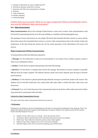 5 . Exchange of Information by means of eMails and FTP. 
6. Information sharing by using Web or Internet. 
7. Interaction with other users using dynamic web pages. 
8. IP phones 
9. Video Conferences 
10. Parallel computing 
11. Instant Messaging 
2.Define Data Communication. What are its major components? What are the Network criteria that must be fulfilled for data communication? Ans:- Data Communication Data communication refers to the exchange of data between a source and a receiver. Data communication is said to be local if communicating devices are in the same building or a similarly restricted geographical area. The meanings of source and receiver are very simple. The device that transmits the data is known as source and the device that receives the transmitted data is known as receiver. Data communication aims at the transfer of data and maintenance of the data during the process but not the actual generation of the information at the source and receiver. Major Components Of Data Communication A Communication system has following components: 1. Message: It is the information or data to be communicated. It can consist of text, numbers, pictures, sound or video or any combination of these. 2. Sender: It is the device/computer that generates and sends that message. 3. Receiver: It is the device or computer that receives the message. The location of receiver computer is generally different from the sender computer. The distance between sender and receiver depends upon the types of network used in between. 4. Medium: It is the channel or physical path through which the message is carried from sender to the receiver. The medium can be wired like twisted pair wire, coaxial cable, fiber-optic cable or wireless like laser, radio waves, and microwaves. 5. Protocol: It is a set of rules that govern the communication between the devices. Both sender and receiver follow same protocols to communicate with each other. 
Criteria for a Data Communication Network 
The major criteria that a Data Communication Network must meet are: 
1.Performance 
Performance is the defined as the rate of transferring error free data. It is measured by the Response Time. Response Time is the elasped time between the end of an inquiry and the beginning of a response. Request a file transfer and start the file transfer. Factors that affect Response Time are: 
 Number of Users: More users on a network - slower the network will run 
 Transmission Speed: speed that data will be transmitted measured in bits per second (bps) 
 Media Type: Type of physical connection used to connect nodes together 
 Hardware Type: Slow computers such as XT or fast such as Pentiums 
 Software Program: How well is the network operating system (NOS) written 
2.Consistency  