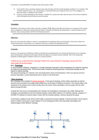 Consistency is the predictability of response time and accuracy of data. 
 Users prefer to have consistent response times, they develop a feel for normal operating conditions. For example: if the "normal" response time is 3 sec. for printing to a Network Printer and a response time of over 30 sec happens, we know that there is a problem in the system! 
 Accuracy of Data determines if the network is reliable! If a system loses data, then the users will not have confidence in the information and will often not use the system. 
3.Reliability 
Reliability is the measure of how often a network is useable. MTBF (Mean Time Between Failures) is a measure of the average time a component is expected to operate between failures. Normally provided by the manufacturer. A network failure can be: hardware, data carrying medium and Network Operating System. 
4.Recovery 
Recovery is the Network's ability to return to a prescribed level of operation after a network failure. This level is where the amount of lost data is nonexistent or at a minimum. Recovery is based on having Back-up Files. 
5. Security 
Security is the protection of Hardware, Software and Data from unauthorized access. Restricted physical access to computers, password protection, limiting user privileges and data encryption are common security methods. Anti-Virus monitoring programs to defend against computer viruses are a security measure. 
3.What do you understand by Topology? Explain the major Network Topologies along with their advantages & disadvantages. 
Ans:-Topology In communication networks, a topology is a usually schematic description of the arrangement of a network, including its nodes and connecting lines. There are two ways of defining network geometry: the physical topology and the logical (or signal) topology. The physical topology of a network is the actual geometric layout of workstations. There are several common physical topologies, as described below and as shown in the illustration. 
1.Bus topology Bus Topology is the simplest of network topologies. In this type of topology, all the nodes (computers as well as servers) are connected to the single cable (called bus), by the help of interface connectors. This central cable is the backbone of the network and is known as Bus (thus the name). Every workstation communicates with the other device through this Bus. A signal from the source is broadcasted and it travels to all workstations connected to bus cable. Although the message is broadcasted but only the intended recipient, whose MAC address or IP address matches, accepts it. If the MAC /IP address of machine doesn’t match with the intended address, machine discards the signal. A terminator is added at ends of the central cable, to prevent bouncing of signals. A barrel connector can be used to extend it. Below I have given a basic diagram of a bus topology and then have discussed advantages and disadvantages of Bus Network Topology 
Bus topology diagram 
Advantages (benefits) of Linear Bus Topology  