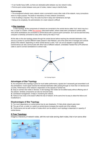 ▸ It can handle heavy traffic, as there are dedicated paths between any two network nodes. ▸ Point-to-point contact between every pair of nodes, makes it easy to identify faults. Disadvantages ▸ The arrangement wherein every network node is connected to every other node of the network, many connections serve no major purpose. This leads to redundancy of many network connections. ▸ A lot of cabling is required. Thus, the costs incurred in setup and maintenance are high. ▸ Owing to its complexity, the administration of a mesh network is difficult. 4.Star topology In Star topology, all the components of network are connected to the central device called “hub” which may be a hub, a router or a switch. Unlike Bus topology (discussed earlier), where nodes were connected to central cable, here all the workstations are connected to central device with a point-to-point connection. So it can be said that every computer is indirectly connected to every other node by the help of “hub”. All the data on the star topology passes through the central device before reaching the intended destination. Hub acts as a junction to connect different nodes present in Star Network, and at the same time it manages and controls whole of the network. Depending on which central device is used, “hub” can act as repeater or signal booster. Central device can also communicate with other hubs of different network. Unshielded Twisted Pair (UTP) Ethernet cable is used to connect workstations to central node. 
Star Topology Diagram 
Advantages of Star Topology 
1) As compared to Bus topology it gives far much better performance, signals don’t necessarily get transmitted to all the workstations. A sent signal reaches the intended destination after passing through no more than 3-4 devices and 2-3 links. Performance of the network is dependent on the capacity of central hub. 2) Easy to connect new nodes or devices. In star topology new nodes can be added easily without affecting rest of the network. Similarly components can also be removed easily. 3) Centralized management. It helps in monitoring the network. 4) Failure of one node or link doesn’t affect the rest of network. At the same time its easy to detect the failure and troubleshoot it. 
Disadvantages of Star Topology 
1) Too much dependency on central device has its own drawbacks. If it fails whole network goes down. 2) The use of hub, a router or a switch as central device increases the overall cost of the network. 3) Performance and as well number of nodes which can be added in such topology is depended on capacity of central device. 
5.Tree Topology Imagine a hierarchy of network nodes, with the root node serving client nodes, that in turn serve other 
 