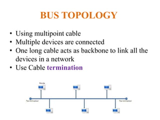 BUS TOPOLOGY
• Using multipoint cable
• Multiple devices are connected
• One long cable acts as backbone to link all the
devices in a network
• Use Cable termination
 