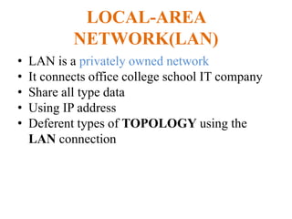 LOCAL-AREA
NETWORK(LAN)
• LAN is a privately owned network
• It connects office college school IT company
• Share all type data
• Using IP address
• Deferent types of TOPOLOGY using the
LAN connection
 