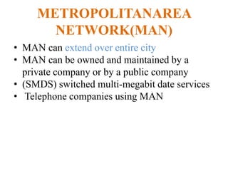 METROPOLITANAREA
NETWORK(MAN)
• MAN can extend over entire city
• MAN can be owned and maintained by a
private company or by a public company
• (SMDS) switched multi-megabit date services
• Telephone companies using MAN
 