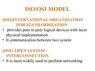 ISO/OSI MODEL
(ISO)INTERNATIONAL ORGANIZATION
FOR STANDARDIZATION
• provides peer to peer logical devices with layer
physical implementation
• It communication between two system
(OSI) OPEN SYSTEM
INTERCONNECTION
• It is most widely used to perform networking
 