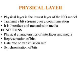 PHYSICAL LAYER
• Physical layer is the lowest layer of the ISO model
• Transmit a bit stream over a communication
• It is Interface and transmission media
FUNCTIONS
• Physical characteristics of interfaces and media
• Representation of bits
• Data rate or transmission rate
• Synchronization of bits
 