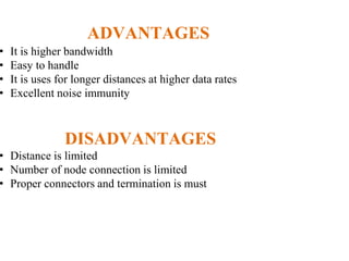 ADVANTAGES
• It is higher bandwidth
• Easy to handle
• It is uses for longer distances at higher data rates
• Excellent noise immunity
DISADVANTAGES
• Distance is limited
• Number of node connection is limited
• Proper connectors and termination is must
 