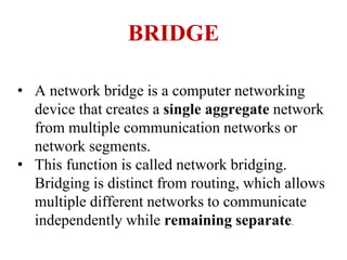 BRIDGE
• A network bridge is a computer networking
device that creates a single aggregate network
from multiple communication networks or
network segments.
• This function is called network bridging.
Bridging is distinct from routing, which allows
multiple different networks to communicate
independently while remaining separate.
 