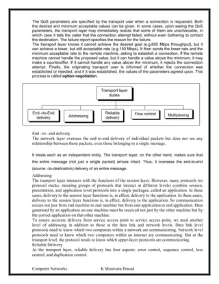 Computer Networks K Munivara Prasad
The QoS parameters are specified by the transport user when a connection is requested. Both
the desired and minimum acceptable values can be given. In some cases, upon seeing the QoS
parameters, the transport layer may immediately realize that some of them are unachievable, in
which case it tells the caller that the connection attempt failed, without even bothering to contact
the destination. The failure report specifies the reason for the failure.
The transport layer knows it cannot achieve the desired goal (e.g.600 Mbps throughput), but it
can achieve a lower, but still acceptable rate (e.g.150 Mbps). It then sends the lower rate and the
minimum acceptable rate to the remote machine, asking to establish a connection. If the remote
machine cannot handle the proposed value, but it can handle a value above the minimum, it may
make a counteroffer. If it cannot handle any value above the minimum, it rejects the connection
attempt. Finally, the originating transport user is informed of whether the connection was
established or rejected, and if it was established, the values of the parameters agreed upon. This
process is called option negotiation.
End –to –end delivery
The network layer oversees the end-to-end delivery of individual packets but does not see any
relationship between those packets, even those belonging to a single message.
It treats each as an independent entity. The transport layer, on the other hand, makes sure that
the entire message (not just a single packet) arrives intact. Thus, it oversees the end-to-end
(source –to-destination) delivery of an entire message.
Addressing
The transport layer interacts with the functions of the session layer. However, many protocols (or
protocol stacks, meaning groups of protocols that interact at different levels) combine session,
presentation, and application level protocols into a single packages, called an application. In these
cases, delivery to the session layer functions is, in effect, delivery to the application. In these cases,
delivery to the session layer functions is, in effect, delivery to the application. So communication
occurs not just from end machine to end machine but from end application to end application. Data
generated by an application on one machine must be received not just by the other machine but by
the correct application on that other machine.
To ensure accurate delivery from service access point to service access point, we need another
level of addressing in addition to those at the data link and network levels. Data link level
protocols need to know which two computers within a network are communicating. Network level
protocols need to know which two computers within an internet are communicating. But at the
transport level, the protocol needs to know which upper-layer protocols are communicating.
Reliable Delivery
At the transport layer, reliable delivery has four aspects: error control, sequence control, loss
control, and duplication control.
Transport layer
duties
End –to-End
delivery Addressing
Flow control
Reliable
delivery
Multiplexing
 