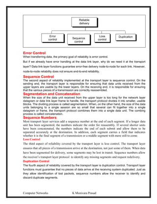 Computer Networks K Munivara Prasad
Error Control
When transferring data, the primary goal of reliability is error control.
But if we already have error handling at the data link layer, why do we need it at the transport
layer? Data link layer functions guarantee error-free delivery node-to-node for each link. However,
node-to-node reliability does not ensure end-to-end reliability.
Sequence Control
The second aspect of reliability implemented at the transport layer is sequence control. On the
sending end, the transport layer is responsible for ensuring that data units received from the
upper layers are usable by the lower layers. On the receiving end, it is responsible for ensuring
that the various pieces of a transmission are correctly reassembled.
Segmentation and Concatenation
When the size of the data unit received from the upper layer is too long for the network layer
datagram or data link layer frame to handle, the transport protocol divides it into smaller, usable
blocks. The dividing process is called segmentation. When, on the other hand, the size of the data
units belonging to a single session are so small that several can fit together into a single
datagram or frame, the transport protocol combines them into a single data unit. The combing
process is called concatenation.
Sequence Numbers
Most transport layer services add a sequence number at the end of each segment. If a longer data
unit has been segmented, the numbers indicate the order for reassembly. If several shorter units
have been concatenated, the numbers indicate the end of each submit and allow them to be
separated accurately at the destination. In addition, each segment carries a field that indicates
whether it is the final segment of a transmission or a middle segment with more still to come.
Loss Control
The third aspect of reliability covered by the transport layer is loss control. The transport layer
ensures that all pieces of a transmission arrive at the destination, not just some of them. When data
have been segmented for delivery, some segments may be lost in transit. Sequence numbers allow
the receiver’s transport layer protocol to identify any missing segments and request redelivery.
Duplication Control
The fourth aspect of reliability covered by the transport layer is duplication control. Transport layer
functions must guarantee that no pieces of data arrive at the receiving system duplicated. Just as
they allow identification of lost packets, sequence numbers allow the receiver to identify and
discard duplicate segments.
Reliable
delivery
Error
control Sequence
control
Duplication
Loss
control
 