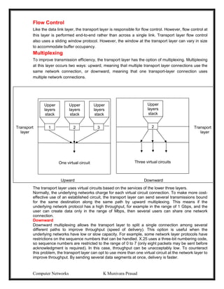 Computer Networks K Munivara Prasad
Flow Control
Like the data link layer, the transport layer is responsible for flow control. However, flow control at
this layer is performed end-to-end rather than across a single link. Transport layer flow control
also uses a sliding window protocol. However, the window at the transport layer can vary in size
to accommodate buffer occupancy.
Multiplexing
To improve transmission efficiency, the transport layer has the option of multiplexing. Multiplexing
at this layer occurs two ways: upward, meaning that multiple transport layer connections use the
same network connection, or downward, meaning that one transport-layer connection uses
multiple network connections.
Upward
The transport layer uses virtual circuits based on the services of the lower three layers.
Normally, the underlying networks charge for each virtual circuit connection. To make more cost-
effective use of an established circuit, the transport layer can send several transmissions bound
for the same destination along the same path by upward multiplexing. This means if the
underlying network protocol has a high throughput, for example in the range of 1 Gbps, and the
user can create data only in the range of Mbps, then several users can share one network
connection.
Downward
Downward multiplexing allows the transport layer to split a single connection among several
different paths to improve throughput (speed of delivery). This option is useful when the
underlying networks have low or slow capacity. For example, some network layer protocols have
restrictions on the sequence numbers that can be handled. X.25 uses a three-bit numbering code,
so sequence numbers are restricted to the range of 0 to 7 (only eight packets may be sent before
acknowledgment is required). In this case, throughput can be unacceptably low. To counteract
this problem, the transport layer can opt to use more than one virtual circuit at the network layer to
improve throughput. By sending several data segments at once, delivery is faster.
Transport Transport
layer layer
layer
Upward Downward
One virtual circuit
Upper
layers
stack
Upper
layers
stack
Upper
layers
stack
1 2 3
Three virtual circuits
Upper
layers
stack
2
 