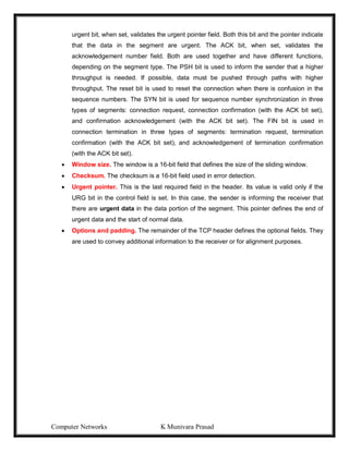 Computer Networks K Munivara Prasad
urgent bit, when set, validates the urgent pointer field. Both this bit and the pointer indicate
that the data in the segment are urgent. The ACK bit, when set, validates the
acknowledgement number field. Both are used together and have different functions,
depending on the segment type. The PSH bit is used to inform the sender that a higher
throughput is needed. If possible, data must be pushed through paths with higher
throughput. The reset bit is used to reset the connection when there is confusion in the
sequence numbers. The SYN bit is used for sequence number synchronization in three
types of segments: connection request, connection confirmation (with the ACK bit set),
and confirmation acknowledgement (with the ACK bit set). The FIN bit is used in
connection termination in three types of segments: termination request, termination
confirmation (with the ACK bit set), and acknowledgement of termination confirmation
(with the ACK bit set).
 Window size. The window is a 16-bit field that defines the size of the sliding window.
 Checksum. The checksum is a 16-bit field used in error detection.
 Urgent pointer. This is the last required field in the header. Its value is valid only if the
URG bit in the control field is set. In this case, the sender is informing the receiver that
there are urgent data in the data portion of the segment. This pointer defines the end of
urgent data and the start of normal data.
 Options and padding. The remainder of the TCP header defines the optional fields. They
are used to convey additional information to the receiver or for alignment purposes.
 