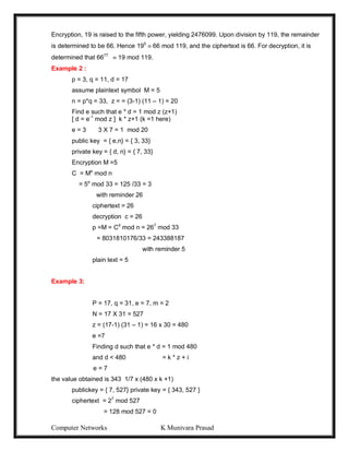 Computer Networks K Munivara Prasad
Encryption, 19 is raised to the fifth power, yielding 2476099. Upon division by 119, the remainder
is determined to be 66. Hence 195
 66 mod 119, and the ciphertext is 66. For decryption, it is
determined that 6677
 19 mod 119.
Example 2 :
p = 3, q = 11, d = 17
assume plaintext symbol M = 5
n = p*q = 33, z = = (3-1) (11 – 1) = 20
Find e such that e * d = 1 mod z (z+1)
[ d = e-1
mod z ] k * z+1 (k =1 here)
e = 3 3 X 7 = 1 mod 20
public key = { e,n} = { 3, 33}
private key = { d, n} = { 7, 33}
Encryption M =5
C = Me
mod n
= 5e
mod 33 = 125 /33 = 3
with reminder 26
ciphertext = 26
decryption c = 26
p =M = Cd
mod n = 267
mod 33
= 8031810176/33 = 243388187
with reminder 5
plain text = 5
Example 3:
P = 17, q = 31, e = 7, m = 2
N = 17 X 31 = 527
z = (17-1) (31 – 1) = 16 x 30 = 480
e =7
Finding d such that e * d = 1 mod 480
and d < 480 = k * z + i
e = 7
the value obtained is 343 1/7 x (480 x k +1)
publickey = { 7, 527} private key = { 343, 527 }
ciphertext = 27
mod 527
= 128 mod 527 = 0
 
