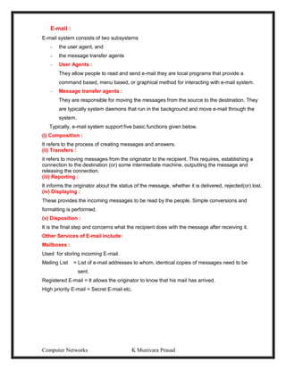 Computer Networks K Munivara Prasad
E-mail :
E-mail system consists of two subsystems
- the user agent, and
- the message transfer agents
- User Agents :
They allow people to read and send e-mail they are local programs that provide a
command based, menu based, or graphical method for interacting with e-mail system.
- Message transfer agents :
They are responsible for moving the messages from the source to the destination. They
are typically system daemons that run in the background and move e-mail through the
system.
Typically, e-mail system support five basic functions given below.
(i) Composition :
It refers to the process of creating messages and answers.
(ii) Transfers :
it refers to moving messages from the originator to the recipient. This requires, establishing a
connection to the destination (or) some intermediate machine, outputting the message and
releasing the connection.
(iii) Reporting :
It informs the originator about the status of the message, whether it is delivered, rejected(or) lost.
(iv) Displaying :
These provides the incoming messages to be read by the people. Simple conversions and
formatting is performed.
(v) Disposition :
It is the final step and concerns what the recipient does with the message after receiving it.
Other Services of E-mail include:
Mailboxes :
Used for storing incoming E-mail.
Mailing List = List of e-mail addresses to whom, identical copies of messages need to be
sent.
Registered E-mail = It allows the originator to know that his mail has arrived.
High priority E-mail = Secret E-mail etc.
 