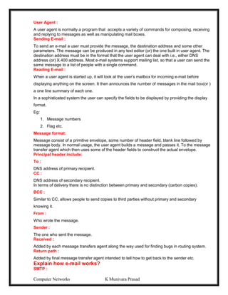 Computer Networks K Munivara Prasad
User Agent :
A user agent is normally a program that accepts a variety of commands for composing, receiving
and replying to messages as well as manipulating mail boxes.
Sending E-mail :
To send an e-mail a user must provide the message, the destination address and some other
parameters. The message can be produced in any text editor (or) the one built in user agent. The
destination address must be in the format that the user agent can deal with i.e., either DNS
address (or) X.400 address. Most e-mail systems support mailing list, so that a user can send the
same message to a list of people with a single command.
Reading E-mail :
When a user agent is started up, it will look at the user’s mailbox for incoming e-mail before
displaying anything on the screen. It then announces the number of messages in the mail box(or )
a one line summary of each one.
In a sophisticated system the user can specify the fields to be displayed by providing the display
format.
Eg:
1. Message numbers
2. Flag etc.
Message format:
Message consist of a primitive envelope, some number of header field, blank line followed by
message body. In normal usage, the user agent builds a message and passes it. To the message
transfer agent which then uses some of the header fields to construct the actual envelope.
Principal header include:
To :
DNS address of primary recipient.
CC :
DNS address of secondary recipient.
In terms of delivery there is no distinction between primary and secondary (carbon copies).
BCC :
Similar to CC, allows people to send copies to third parties without primary and secondary
knowing it.
From :
Who wrote the message.
Sender :
The one who sent the message.
Received :
Added by each message transfers agent along the way used for finding bugs in routing system.
Return path :
Added by final message transfer agent intended to tell how to get back to the sender etc.
Explain how e-mail works?
SMTP :
 