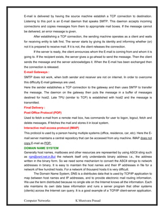 Computer Networks K Munivara Prasad
E-mail is delivered by having the source machine establish a TCP connection to destination.
Listening to this port is an E-mail daemon that speaks SMTP. This daemon accepts incoming
connections and copies messages from them to appropriate mail boxes. If the message cannot
be delivered, an error message is given.
After establishing a TCP connection, the sending machine operates as a client and waits
for receiving entity to talk first. The server starts by giving its identity and informing whether (or)
not it is prepared to receive mail. If it is not, the client releases the connection.
If the server is ready, the client announces whom the E-mail is coming from and whom it is
going to. If the recipient exists, the server gives a go-ahead to send the message. Then the client
sends the message and the server acknowledges it. When the E-mail has been exchanged then
the connection is released.
E-mail Gateways :
SMTP does not work, when both sender and receiver are not on internet. In order to overcome
this difficulty E-mail gateways are used.
Here the sender establishes a TCP connection to the gateway and then uses SMTP to transfer
the message. The daemon on the gateway then puts the message in a buffer of messages
destined for host2. Late TPU (similar to TCP) is established with host2 and the message is
transmitted.
Final Delivery :
Post Office Protocol (POP)
Used to fetch e-mail from a remote mail box, has commands for user to logon, logout, fetch and
delete messages. If fetches the mail and stores it in local system.
Interactive mail access protocol (IMAP)
This protocol is used by a person having multiple systems (office, residence, car, etc). Here the E-
mail server maintains a central repository that can be accessed from any machine. IMAP does not
copy E-mail as POP.
DOMAIN NAME SYSTEM
Generally host names, mailboxes and other resources are represented by using ASCII sting such
as rgm@vsnl.net.in.But the network itself only understands binary address i.e., the address
written in the binary form. So we need some mechanism to convert the ASCII strings to network
addresses in binary. It is easy to maintain the host names and their IP addresses in file for a
network of few hundred hosts. For a network of thousand hosts it is very difficult.
The Domain Name System, DNS is a distributes data that is used by TCP/IP application to
map between host names and IP addresses, and to provide electronic mail routing information.
We use the term distributed because no single site on the Internet knows all the information. Each
site maintains its own data base information and runs a server program that other systems
(clients) across the Internet can query. It is a good example of a TCP/IP client-server application.
 