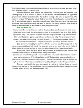 Computer Networks K Munivara Prasad
The DNS provides the protocol that allows client and server to communicate with each other.
DNS is defined in RFC’s 1034 and 1035.
The DNS identifies each host on the internet with a unique name that identifies it as
unambiguously as its IP address as follows. To map a name onto an IP address, an application
program calls a library procedure called the resolver, passing it the name as a parameter. The
‘resolver’ sends a UDP packet to a local DNS server, which then looks up the name and returns
the IP address to the resolver, which then returns it to the caller. To create names that are unique
and at the same time decentralized and easy to change, the TCP/IP designers have chosen a
hierarchical system made up of a number of labels separated by dots.
THE DNS NAME SPACE
Internet is divided it several hundred top level domains, where each domain covers many hosts.
Each domain is partitioned into sub domains, these are further partitioned and so on. Thus DNS is
implemented using a tree in which each node represents one possible label of up to 63 characters.
The root of the tree is a special node with new label as shown in fig. Any comparison of label
considers uppercase and lower-case characters the same i.e., Domain names are case insensitive.
The leaves of the tree represent a company/organization and contain thousands of hosts.
Each domain is named by the path from it to the unnamed root. The components in the
name are separated by periods (dots), that is domain name of any node in the tree is the list of
labels starting at the node, working up to the root using the period (dot ) separate the labels.
The domain names that ends with a period is called an absolute domain name or fully
qualified domain name(FQDN).An example is vax.ugc,central.edu.
If domain does not end with a period, it is assumed that the name needs to be completed. How the
name is completed on the DNS software being used. If the incomplete names consist of two or
more labels, it might be considered to be complete. Otherwise, local addition might be added to the
right of the name. The name vax might be completed by adding the local suffix.ugc.central.edu.
The right most label in the name corresponds to the level of the tree closest to the root
(lowest), and left-most to the level farthest from the root(highest).The tree is divided into three
domains: generic, country and reverse as shown in fig.
 