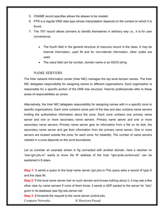Computer Networks K Munivara Prasad
5. CNAME record specifies allows the aliases to be created.
6. PTR is a regular DNS data type whose interpretation depends on the context on which it is
found.
7. The TXT record allows domains to identify themselves in arbitrary way i.e., it is for user
convenience.
 The fourth field in the general structure of resource record is the class. It may be
Internet information, used IN and for non-internet information, other codes are
used.
 The value field can be number, domain name or an ASCII string.
NAME SERVERS
The Inter network Information center (Inter NIC) manages the top level domain names. The Inter
NIC delegates responsibility for assigning names to different organizations. Each organization is
responsible for a specific portion of the DNS tree structure. Internet professionals refer to these
areas of responsibilities as zones.
Alternatively, the Inter NIC delegates responsibility for assigning names with in a specific zone to
specific organizations. Each zone contains some part of the tree and also contains name servers
holding the authoritative information about the zone. Each zone contains one primary name
server and one or more secondary name servers. Primary name server and one or more
secondary name servers. Primary name server gets its information from a file on its disk, the
secondary name server and get their information from the primary name server. One or more
servers are located outside the zone, for each zone, for reliability. The number of name servers
needed in a zone depends on the zone boundaries.
Let us consider an example shown in fig connected with another domain. here a resolver on
“ece.rgm.jntu.in” wants to know the IP address of the host “rgm.aicte.control.edu” can be
explained in 8 steps.
Step 1: It sends a query to the local name server rgm.jntu.in.This query asks a record of type A
and the class IN.
Step 2: If the local name server had no such domain and knows nothing about it, it may ask a few
other near by name servers if none of them know, it sends a UDP packet to the server for “edu”
given in its database (see fig) edu.server.net.
Step 3: It forwards the request to the name server control.edu.
 
