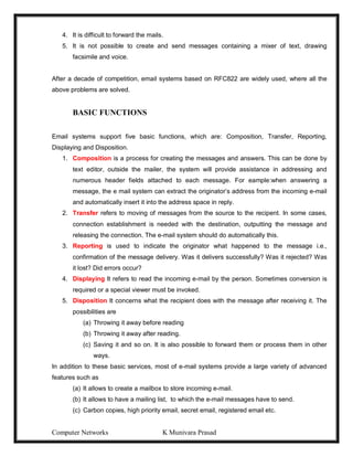 Computer Networks K Munivara Prasad
4. It is difficult to forward the mails.
5. It is not possible to create and send messages containing a mixer of text, drawing
facsimile and voice.
After a decade of competition, email systems based on RFC822 are widely used, where all the
above problems are solved.
BASIC FUNCTIONS
Email systems support five basic functions, which are: Composition, Transfer, Reporting,
Displaying and Disposition.
1. Composition is a process for creating the messages and answers. This can be done by
text editor, outside the mailer, the system will provide assistance in addressing and
numerous header fields attached to each message. For eample:when answering a
message, the e mail system can extract the originator’s address from the incoming e-mail
and automatically insert it into the address space in reply.
2. Transfer refers to moving of messages from the source to the recipent. In some cases,
connection establishment is needed with the destination, outputting the message and
releasing the connection. The e-mail system should do automatically this.
3. Reporting is used to indicate the originator what happened to the message i.e.,
confirmation of the message delivery. Was it delivers successfully? Was it rejected? Was
it lost? Did errors occur?
4. Displaying It refers to read the incoming e-mail by the person. Sometimes conversion is
required or a special viewer must be invoked.
5. Disposition It concerns what the recipient does with the message after receiving it. The
possibilities are
(a) Throwing it away before reading
(b) Throwing it away after reading.
(c) Saving it and so on. It is also possible to forward them or process them in other
ways.
In addition to these basic services, most of e-mail systems provide a large variety of advanced
features such as
(a) It allows to create a mailbox to store incoming e-mail.
(b) It allows to have a mailing list, to which the e-mail messages have to send.
(c) Carbon copies, high priority email, secret email, registered email etc.
 