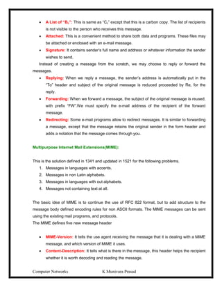 Computer Networks K Munivara Prasad
 A List of “Bc”: This is same as “Cc” except that this is a carbon copy. The list of recipients
is not visible to the person who receives this message.
 Attached: This is a convenient method to share both data and programs. These files may
be attached or enclosed with an e-mail message.
 Signature: It contains sender’s full name and address or whatever information the sender
wishes to send.
Instead of creating a message from the scratch, we may choose to reply or forward the
messages.
 Replying: When we reply a message, the sender’s address is automatically put in the
“To” header and subject of the original message is reduced proceeded by Re, for the
reply.
 Forwarding: When we forward a message, the subject of the original message is reused,
with prefix “FW”.We must specify the e-mail address of the recipient of the forward
message.
 Redirecting: Some e-mail programs allow to redirect messages. It is similar to forwarding
a message, except that the message retains the original sender in the form header and
adds a notation that the message comes through you.
Multipurpose Internet Mail Extensions(MIME):
This is the solution defined in 1341 and updated in 1521 for the following problems.
1. Messages in languages with accents.
2. Messages in non Latin alphabets.
3. Messages in languages with out alphabets.
4. Messages not containing text at all.
The basic idea of MIME is to continue the use of RFC 822 format, but to add structure to the
message body defined encoding rules for non ASCII formats. The MIME messages can be sent
using the existing mail programs, and protocols.
The MIME defines five new message header
 MIME-Version: It tells the use agent receiving the message that it is dealing with a MIME
message, and which version of MIME it uses.
 Content-Description: It tells what is there in the message, this header helps the recipient
whether it is worth decoding and reading the message.
 