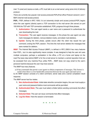 Computer Networks K Munivara Prasad
mail. To sned and receive e-mails, a PC must talk to an e-mail server using some kind of delivery
protocol.
There are currently two popular mail access protocols:POP3(Post office Protocol version3 ) and 1
MAP (internet mail access protocl)
POP3 : POP3 defined in RFC 1939, it is an extremely simple amil access protocol.POP3 begins
when the user agents (clients) opens a TCP connection to the mail server (the server) on port
100.With the TCP with TCP connection established, POP3 progress through three phases.
1. Authorization: The user agent sends a user name and a password to authenticate the
user downloading the mail.
2. Transaction: The user agent receives messages. In this phase the user agent can also
mark messages for deletion, remove deletion marks, and obtain mail statistics.
3. Update: During the third phase, update occurs after the client has issued the quit
command, ending the POP3 session. This time the mail server deletes the messages that
were marked for deletion.
IMAP: The Internet Mail Access Protocol (IMAP), is defined in RFC 2060.It has many features
than POP3 , but it is also significantly maore complex. It was designed to help the user whi uses
multiple computers, perhaps a workstation in the office, a PC at a home and laptop on the
road.The basic idea behind IMAP is for the e-mail server to maintain a central reposition that can
be accessed from any machine.Thus unlike POP3 , IMAP does not copy email to the user’s
personal machine because the user may have several.
The IMAP has many features.
a) It has commands that permit a user agents to obtain components of messages. This feature is
useful when there is a low bandwidth connection between the user agent and mail server.
b) An IMAP session consists of a client command, server data and a server completion result
response.
The IMAP server has four states.
1. Non Authenticated State: Initial state whenthe connection begins, the user must supply a
user name and password before most commands will be permitted.
2. Authenticated State: The user must select a folder before sending commands that affect
messages.
3. Selected State: The user can issue commands that affect messages.
4. Log Out State: Here the session is terminated.
* * * * *
 