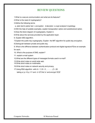 Computer Networks K Munivara Prasad
REVIEW QUESTIONS
1.What is a secure communication and what are its features?
2.What is the need of cryptography?
3.Define the following terms
a. plain text b.cipher text c.encryption d.decrytion e.crypt analysis f.cryptology
4.With the help of suitable examples, explain transposition cipher and substitutional cipher.
5.Draw the block diagram of cryptography. Explain it.
6.Write about the services provided by the application layer.
6. Explain DES algorithm.
7.Explain the public key cryptography. Explain the MIT algorithm for public key encryption.
8.Distinguish between private and public key.
9. What is the diffrence between authentication protocol and digital signature?Give an example
for each.
10. What is the purpose of DNS, explain?
11. explain e-mail system
12.What are the different types of messages formats used in e-mail?
13.Write short notes on world wide web.
14.Write short notes on multimedia.
16.Write short notes on network security and privacy.
17.Using RSA algorithm with A = 1, B = 2 , ………,Z = 26
taking a.) p =5,q =11 and d =27,find ‘e’ and encrypt ‘ECE’
 