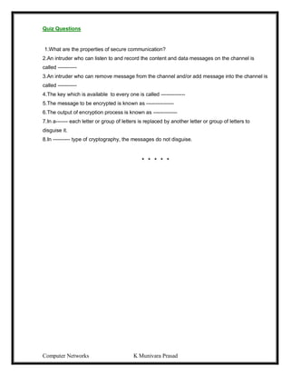 Computer Networks K Munivara Prasad
Quiz Questions
1.What are the properties of secure communication?
2.An intruder who can listen to and record the content and data messages on the channel is
called -----------
3.An intruder who can remove message from the channel and/or add message into the channel is
called -----------
4.The key which is available to every one is called --------------
5.The message to be encrypted is known as ----------------
6.The output of encryption process is known as --------------
7.In a------- each letter or group of letters is replaced by another letter or group of letters to
disguise it.
8.In ---------- type of cryptography, the messages do not disguise.
* * * * *
 