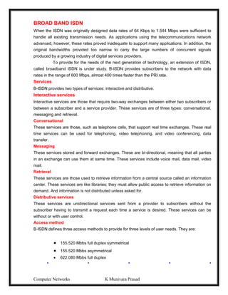 Computer Networks K Munivara Prasad
BROAD BAND ISDN
When the ISDN was originally designed data rates of 64 Kbps to 1.544 Mbps were sufficient to
handle all existing transmission needs. As applications using the telecommunications network
advanced, however, these rates proved inadequate to support many applications. In addition, the
original bandwidths provided too narrow to carry the large numbers of concurrent signals
produced by a growing industry of digital services providers.
To provide for the needs of the next generation of technology, an extension of ISDN,
called broadband ISDN is under study. B-ISDN provides subscribers to the network with data
rates in the range of 600 Mbps, almost 400 times faster than the PRI rate.
Services
B-ISDN provides two types of services: interactive and distributive.
Interactive services
Interactive services are those that require two-way exchanges between either two subscribers or
between a subscriber and a service provider. These services are of three types: conversational,
messaging and retrieval.
Conversational
These services are those, such as telephone calls, that support real time exchanges. These real
time services can be used for telephoning, video telephoning, and video conferencing, data
transfer.
Messaging
These services stored and forward exchanges. These are bi-directional, meaning that all parties
in an exchange can use them at same time. These services include voice mail, data mail, video
mail.
Retrieval
These services are those used to retrieve information from a central source called an information
center. These services are like libraries; they must allow public access to retrieve information on
demand. And information is not distributed unless asked for.
Distributive services
These services are unidirectional services sent from a provider to subscribers without the
subscriber having to transmit a request each time a service is desired. These services can be
without or with user control.
Access method
B-ISDN defines three access methods to provide for three levels of user needs. They are:
 155.520 Mbbs full duplex symmetrical
 155.520 Mbbs asymmetrical
 622.080 Mbbs full duplex
* * * * *
 