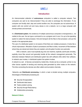 Computer Networks K Munivara Prasad
UNIT- I
Introduction
An interconnected collection of autonomous computers is called a computer network. Two
computers are said to be interconnected if they are able to exchange the information. If one
computer can forcibly start, stop and control another one, the computers are not autonomous. A
system with one control unit and many slaves is not a network, nor is a large computer with
remote printers and terminals.
In a Distributed system, the existence of multiple autonomous computers is transparent(i.e., not
visible) to the user. He can type a command to run a program and it runs. It is up to the operating
system to select the best processor, find and transport all the files to that processor, and put the
results in the appropriate place.
The user of a distributed system is not aware of that there are multiple processors; it looks like a
virtual uniprocessor. Allocation of jobs to processors and files to disks, movement of files between
where they are stored and where they are needed, and all system function are automatic.
With a network, users must explicitly log onto one machine, explicitly submit jobs remotely,
explicitly move files around and generally handle all the network management personally. The
distinction between Network and distributed system lies with software (OS) rather than software.
In network user invokes, in distributed system the system invokes.
A network is a set of devices connected by media links. Anode can be a computer, printer or any
other device capable of sending and receiving data generated by other nodes on the network.
The links connecting the devices are often called communication channels.
Networks use Distributed processing, in which a task is divided among multiple computers.
Advantages of Distributed processing are
 Security/ Encapsulation
 Distributed data bases
 Faster problem solving
 Security through Redundancy
 Collaborative processing
Network Criteria
 