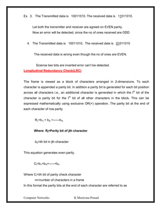Computer Networks K Munivara Prasad
Ex 3. The Transmitted data is 10011010. The received data is 11011010.
Let both the transmitter and receiver are agreed on EVEN parity.
Now an error will be detected, since the no of ones received are ODD
4. The Transmitted data is 10011010. The received data is 01011010
The received data is wrong even though the no of ones are EVEN.
Science two bits are inverted error can’t be detected.
Longitudinal Redundancy Check(LRC)
The frame is viewed as a block of characters arranged in 2-dimensions. To each
character is appended a parity bit. In addition a parity bit is generated for each bit position
across all characters i.e., an additional character is generated in which the Ith
bit of the
character is parity bit for the Ith
bit of all other characters in the block. This can be
expressed mathematically using exclusive OR(+) operation. The parity bit at the end of
each character of row parity
Rj =b1j + b2j +------bnj
Where Rj=Parity bit of jth character
bij=ith bit in jth character
This equation generates even parity.
Ci=bi1+bi2+-----+bin
Where Ci=ith bit of parity check character
m=number of characters in a frame
In this format the parity bits at the end of each character are referred to as
 