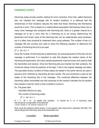 Computer Networks K Munivara Prasad
HAMMING CODES
Hamming codes provide another method for error correction. Error bits, called Hamming
bits, are inserted into message bits at random locations. It is believed that the
randomness of their locations reduces the odds that these Hamming bits themselves
would be in error. This is based on a mathematical assumption that because there are so
many more message bits compared with Hamming bits, there is a greater chance for a
message bit to be in error than for a Hamming bit to be wrong. Determining the
placement and binary value of the Hamming bits can be implemented using hardware,
but it is often more practical to implement them using software. The number of bits in a
message (M) are counted and used to solve the following equation to determine the
number of Hamming bits (H) to be used:
2H
≥ M + H + 1
Once the number of Hamming bits is determined, the actual placement of the bits into the
message is performed. It is important to note that despite the random nature of the
Hamming bit placements, the exact sample placements must be known and used by both
the transmitter and receiver. Once the Hamming bits are inserted into their positions, the
numerical values of the bit positions of the logic 1 bits in the original message are listed.
The equivalent binary numbers of these values are added in the same manner as used in
previous error methods by discarding all carry results. The sum produced is used as the
states of the Hamming bits in the message. The numerical difference between the
Hamming values transmitted and that produced at the receiver indicates the bit position
that contains a bad bit, which is then inverted to correct it.
Ex. The given data
10010001100101(14- bits)
The number of hamming codes
2H
≥ M + H + 1
H = ? M = 14 to satisfy this equation H should be 5 i.e. 5 hamming code
bits should be incorporated in the data bits.
1 0 0 1 0 0 0 1 1 0 H 0 H 1 H 0 H 1 H
Now count the positions where binary 1’s are present. Add using mod 2 operation (Ex-OR). The
result will give the Hamming code at the transmitter end.
1’s position Binary equivalent
 
