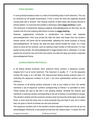 Computer Networks K Munivara Prasad
PIGGY BACKING
In most practical situations there is a need of transmitting data in both directions. This can
be achieved by full duplex transmission. If this is done we have two separate physical
circuits each with a ‘forward ‘ and ‘reverse’ channel. In both cases, the reverse channel is
almost wasted. To overcome this problem a technique called piggy backing is used.
The technique of temporarily delaying outgoing acknowledgements so that they can be
hooked onto the next outgoing data frame is known as piggy backing.
However, piggybacking introduces a complication not present with separate
acknowledgements. How long should the data link layer wait longer than the sender’s
timeout period, the frame will be retransmitted, defeating the whole purpose of having
acknowledgements. Of course, the data link layer cannot foretell the future, so it must
resort to some ad hoc scheme, such as waiting a fixed number of milli seconds. If a new
packet arrives quickly, the acknowledgement is piggy backed onto it; otherwise, if no new
packet has arrived by the end of this time period, the data link layer just sends a separate
acknowledgement frame.
SLIDING WINDOW PROTOCOLS
In all sliding window protocols, each outbound frame contains a sequence number,
ranging from 0 up to some maximum. The maximum is usually 2n
–1 so the sequence
number fits nicely in an n-bit field. The stop-and-wait sliding window protocol uses n=1,
restricting the sequence numbers to 0 and 1, but more sophisticated versions can use
arbitrary n.
The essence of all sliding window protocols is that at any instant of time, the sender
maintains a set of sequence numbers corresponding to frames it is permitted to send.
These frames are said to fall with in the sending window. Similarly the receiver also
maintains a receiving window corresponding to the set of frames it is permitted to accept.
The sender’s window and the receiver’s window need not have the same lower and upper
limits, or even have the same size. In some protocols they are fixed in size, but in others
they can grow or shrink as frames are sent and received.
The sequence numbers with in the sender’s window represent frames sent but as yet not
acknowledged. Whenever a new packet arrives from the network layer, it is given the next
 