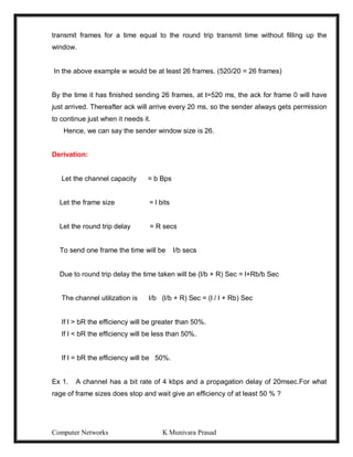Computer Networks K Munivara Prasad
transmit frames for a time equal to the round trip transmit time without filling up the
window.
In the above example w would be at least 26 frames. (520/20 = 26 frames)
By the time it has finished sending 26 frames, at t=520 ms, the ack for frame 0 will have
just arrived. Thereafter ack will arrive every 20 ms, so the sender always gets permission
to continue just when it needs it.
Hence, we can say the sender window size is 26.
Derivation:
Let the channel capacity = b Bps
Let the frame size = l bits
Let the round trip delay = R secs
To send one frame the time will be l/b secs
Due to round trip delay the time taken will be (l/b + R) Sec = l+Rb/b Sec
The channel utilization is l/b (l/b + R) Sec = (l / l + Rb) Sec
If l > bR the efficiency will be greater than 50%.
If l < bR the efficiency will be less than 50%.
If l = bR the efficiency will be 50%.
Ex 1. A channel has a bit rate of 4 kbps and a propagation delay of 20msec.For what
rage of frame sizes does stop and wait give an efficiency of at least 50 % ?
 