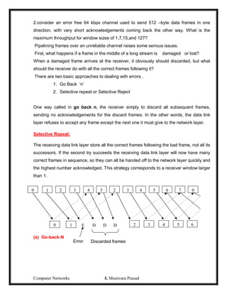 Computer Networks K Munivara Prasad
2.consider an error free 64 kbps channel used to send 512 –byte data frames in one
direction, with very short acknowledgements coming back the other way. What is the
maximum throughput for window sizes of 1,7,15,and 127?
Pipelining frames over an unreliable channel raises some serious issues.
First, what happens if a frame in the middle of a long stream is damaged or lost?
When a damaged frame arrives at the receiver, it obviously should discarded, but what
should the receiver do with all the correct frames following it?
There are two basic approaches to dealing with errors .
1. Go Back ‘n’
2. Selective repeat or Selective Reject
One way called in go back n, the receiver simply to discard all subsequent frames,
sending no acknowledgements for the discard frames. In the other words, the data link
layer refuses to accept any frame except the next one it must give to the network layer.
Selective Repeat:
The receiving data link layer store all the correct frames following the bad frame, not all its
successors. If the second try succeeds the receiving data link layer will now have many
correct frames in sequence, so they can all be handed off to the network layer quickly and
the highest number acknowledged. This strategy corresponds to a receiver window larger
than 1.
(a) Go-back-N
0 1 7
3 4 5 6
2 0
0 1 6
5
4
3
2
2 3 4 5
E D D D
Error Discarded frames
 