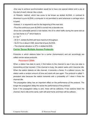 Computer Networks K Munivara Prasad
-One way to achieve synchronization would be to have one special station emit a pip at
the start of each interval, like a clock.
-In Roberts’ method, which has come to be known as slotted ALOHA, in contrast to
Abramson’s pure ALOHA; a computer is not permitted to send whenever a carriage return
is typed.
-Instead, it is required to wait for the beginning of the next slot.
-Thus the continuous pure ALOHA is turned into a discrete one.
-Since the vulnerable period is now halved, the of no other traffic during the same slot as
our test frame is e-G
which leads to
S = Ge –G
- At G=1, slotted ALOHA will have maximum throughput.
- So S=1/e or about 0.368, twice that of pure ALOHA.
- The channel utilization is 37% in slotted ALOHA.
Carrier Sense Multiple Access Protocols
Protocols in which stations listen for a carrier (transmission) and act accordingly are
called carries sense protocols.
Persistent CSMA
When a station has data to send, it first listens to the channel to see if any one else is
transmitting at that moment. If the channel is busy, the station waits until it become idle.
When the station detects an idle channel, it transmits a frame. If a collision occurs, the
station waits a random amount of time and starts all over again. The protocol is called 1-
persistent also because the station transmits with a probability of 1 when it finds the
channel idle.
The propagation delay has an important effect on the performance of the protocol. The
longer the propagation delay the worse the performance of the protocol.
Even if the propagation delay is zero, there will be collisions. If two stations listen the
channel, that is idle at the same, both will send frame and there will be collision.
 