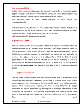 Computer Networks K Munivara Prasad
Non persistent CSMA
In this, before sending, a station sense the channel. If no one else is sending, the station
begins doing so it self. However, if the channel is busy, the station does not continually
sense it but it waits a random amount of time and repeats the process.
This algorithms leads to better channel utilization but longer delays then
1-persistent CSMA.
With persistent CSMA, what happens if two stations become active when a third station is
busy? Both wait for the active station to finish, then simultaneously launch a packet,
resulting a collision. There are two ways to handle this problem.
a) P-persistent CSMA b) exponential backoff.
P-persistent CSMA
The first technique is for a waiting station not to launch a packet immediately when the
channel becomes idle, but first toss a coin, and send a packet only if the coin comes up
heads. If the coin comes up tails, the station waits for some time (one slot for slotted
CSMA), then repeats the process. The idea is that if two stations are both waiting for the
medium, this reduces the chance of a collision from 100% to 25%. A simple
generalization of the scheme is to use a biased coin, so that the probability of sending a
packet when the medium becomes idle is not 0.5, but p, where 0< p < 1. We call such a
scheme P-persistent CSMA. The original scheme, where p=1, is thus called 1-persitent
CSMA.
Exponential backoff
The key idea is that each station, after transmitting a packet, checks whether the packet
transmission was successful. Successful transmission is indicated either by an explicit
acknowledgement from the receiver or the absence of a signal from a collision detection
circuit. If the transmission is successful, the station is done. Otherwise, the station
retransmits the packet, simultaneously realizing that at least one other station is also
contending for the medium. To prevent its retransmission from colliding with the other
station’s retransmission, each station backs off (that is, idles) for a random time chosen
from the interval
 