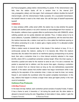Computer Networks K Munivara Prasad
[0,2*max-propagation_delay] before retransmitting its packet. If the retransmission also
fails, then the station backs off for a random time in the interval [0,4*
max_propagation_delay], and tries again. Each subsequent collision doubles the backoff
interval length, until the retransmission finally succeeds. On a successful transmission,
the backoff interval is reset to the initial value. We call this type of backoff exponential
backoff.
CSMA/CA
In many wireless LANS, unlike wired LANS, the station has no idea whether the packet
collided with another packet or not until it receives an acknowledgement from receiver. In
this situation, collisions have a greater effect on performance than with CSMA/CD, where
colliding packets can be quickly detected and aborted. Thus, it makes sense to try to
avoid collisions, if possible. CSMA/CA is basically p-persistence, with the twist that when
the medium becomes idle, a station must wait for a time called the interframe spacing or
IFS before contending for a slot. A station gets a higher priority if it is allocated smaller
inter frame spacing.
When a station wants to transmit data, it first checks if the medium is busy. If it is, it
continuously senses the medium, waiting for it to become idle. When the medium
becomes idle, the station first waits for an interframe spacing corresponding to its priority
level, then sets a contention timer to a time interval randomly selected in the range
[0,CW], where CW is a predefined contention window length. When this timer expires, it
transmits a packet and waits for the receiver to send an ack. If no ack is received, the
packet is assumed lost to collision, and the source tries again, choosing a contention
timer at random from an interval twice as long as the one before(binary exponential
backoff). If the station senses that another station has begun transmission while it was
waiting for the expiration of the contention timer, it does not reset its timer, but merely
freezer it, and restarts the countdown when the packet completes transmission. In this
way, stations that happen to choose a longer timer value get higher priority in the next
round of contention.
Collision-Free Protocols
A Bit-Map Protocol
In the basic bit-map method, each contention period consists of exactly N slots. If station
0 has a frame to send, it transmits a 1 bit during the zeroth slot. No other station is
allowed to transmit during this slot. Regardless of what station 0 does, station 1 gets the
 