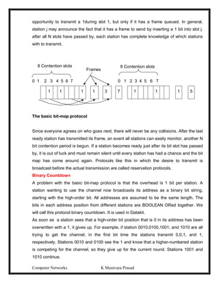 Computer Networks K Munivara Prasad
opportunity to transmit a 1during slot 1, but only if it has a frame queued. In general,
station j may announce the fact that it has a frame to send by inserting a 1 bit into slot j.
after all N slots have passed by, each station has complete knowledge of which stations
with to transmit.
0 1 2 3 4 5 6 7 0 1 2 3 4 5 6 7
1 1 1 1 3 7 1 1 1 5
The basic bit-map protocol
Since everyone agrees on who goes next, there will never be any collisions. After the last
ready station has transmitted its frame, an event all stations can easily monitor, another N
bit contention period is begun. If a station becomes ready just after its bit slot has passed
by, it is out of luck and must remain silent until every station has had a chance and the bit
map has come around again. Protocols like this in which the desire to transmit is
broadcast before the actual transmission are called reservation protocols.
Binary Countdown
A problem with the basic bit-map protocol is that the overhead is 1 bit per station. A
station wanting to use the channel now broadcasts its address as a binary bit string,
starting with the high-order bit. All addresses are assumed to be the same length. The
bits in each address position from different stations are BOOLEAN ORed together. We
will call this protocol binary countdown. It is used in Datakit.
As soon as a station sees that a high-order bit position that is 0 in its address has been
overwritten with a 1, it gives up. For example, if station 0010,0100,1001, and 1010 are all
trying to get the channel, in the first bit time the stations transmit 0,0,1, and 1,
respectively. Stations 0010 and 0100 see the 1 and know that a higher-numbered station
is competing for the channel, so they give up for the current round. Stations 1001 and
1010 continue.
8 Contention slots
Frames
8 Contention slots
 