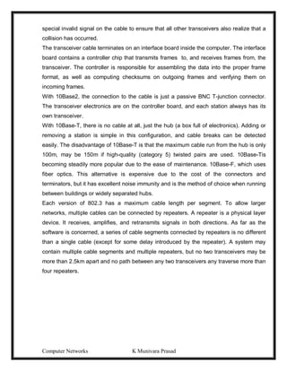 Computer Networks K Munivara Prasad
special invalid signal on the cable to ensure that all other transceivers also realize that a
collision has occurred.
The transceiver cable terminates on an interface board inside the computer. The interface
board contains a controller chip that transmits frames to, and receives frames from, the
transceiver. The controller is responsible for assembling the data into the proper frame
format, as well as computing checksums on outgoing frames and verifying them on
incoming frames.
With 10Base2, the connection to the cable is just a passive BNC T-junction connector.
The transceiver electronics are on the controller board, and each station always has its
own transceiver.
With 10Base-T, there is no cable at all, just the hub (a box full of electronics). Adding or
removing a station is simple in this configuration, and cable breaks can be detected
easily. The disadvantage of 10Base-T is that the maximum cable run from the hub is only
100m, may be 150m if high-quality (category 5) twisted pairs are used. 10Base-Tis
becoming steadily more popular due to the ease of maintenance. 10Base-F, which uses
fiber optics. This alternative is expensive due to the cost of the connectors and
terminators, but it has excellent noise immunity and is the method of choice when running
between buildings or widely separated hubs.
Each version of 802.3 has a maximum cable length per segment. To allow larger
networks, multiple cables can be connected by repeaters. A repeater is a physical layer
device. It receives, amplifies, and retransmits signals in both directions. As far as the
software is concerned, a series of cable segments connected by repeaters is no different
than a single cable (except for some delay introduced by the repeater). A system may
contain multiple cable segments and multiple repeaters, but no two transceivers may be
more than 2.5km apart and no path between any two transceivers any traverse more than
four repeaters.
 