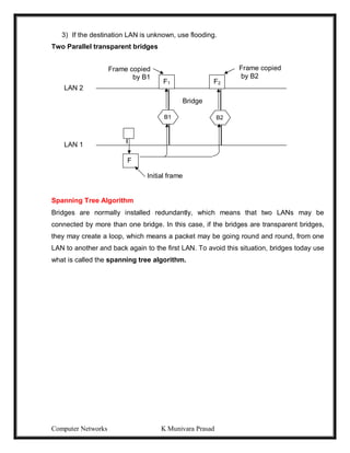 Computer Networks K Munivara Prasad
3) If the destination LAN is unknown, use flooding.
Two Parallel transparent bridges
Spanning Tree Algorithm
Bridges are normally installed redundantly, which means that two LANs may be
connected by more than one bridge. In this case, if the bridges are transparent bridges,
they may create a loop, which means a packet may be going round and round, from one
LAN to another and back again to the first LAN. To avoid this situation, bridges today use
what is called the spanning tree algorithm.
F1 F2
B1 B2
F
Bridge
Frame copied
by B2
Frame copied
by B1
Initial frame
LAN 2
LAN 1
 
