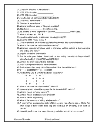 Computer Networks K Munivara Prasad
21.Gateways are used in which layer?
22.IEEE 802.4 is called _______________.
23.IEEE 802.5 is called _______________.
24.How frames will be transmitted in IEEE 802.4?
25.Give 802.3 frame format?
26.Give 802.4 frame format?
27.What are different types of Ethernet available?
28.802.3 uses ____________ type of encoding.
29.To join two or more segments of Ethernet ______________will be used.
30.What is a token w.r.t 802.4.
31.How the cable breaks problem can be solved in 802.5?
32.Give the 802.5 Frame format ?
33.Give an example for character count framing method and explain the fields.
34.What is the draw back with the above method?
35.What are characters that are used in character stuffing method at the beginning
and ending of a frame?
36.Expand the above characters?
37.For the data given below : how it will be sent using character stuffing method?
abcdefghijka DLE 123456789RAMARAO DLE
38.What is the draw back with this method?
39.In bit stuffing method how a frame will start?
40.For the given data using bit stuffing method. How data will be sent?
011011111011111101111101111111011
41.Find out the LRC & VRC for the below characters?
0 0 1 1 0 1
1 1 0 1 0 0
0 1 1 0 1 0
0 0 1 0 1 1
42.What is the draw back with the LRC method?
43.How many zero bits will be append for the frame in CRC method?
44.What is meant by ‘piggy backing’ ?
45.What is meant by stop and wait protocol?
46.What is meant by pipelining?
47.What is the essence of sliding window protocol?
48.A channel has a propagation delay of 20m sec and has a frame size of 80bits. For
what range of band width does stop and wait give an efficiency of at least 50
percent?
49.How will you find out how many Hamming code bits should be incorporated?
 