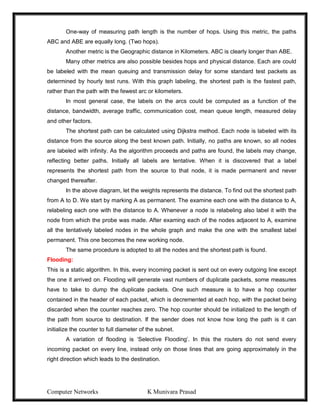 Computer Networks K Munivara Prasad
One-way of measuring path length is the number of hops. Using this metric, the paths
ABC and ABE are equally long. (Two hops).
Another metric is the Geographic distance in Kilometers. ABC is clearly longer than ABE.
Many other metrics are also possible besides hops and physical distance. Each are could
be labeled with the mean queuing and transmission delay for some standard test packets as
determined by hourly test runs. With this graph labeling, the shortest path is the fastest path,
rather than the path with the fewest arc or kilometers.
In most general case, the labels on the arcs could be computed as a function of the
distance, bandwidth, average traffic, communication cost, mean queue length, measured delay
and other factors.
The shortest path can be calculated using Dijkstra method. Each node is labeled with its
distance from the source along the best known path. Initially, no paths are known, so all nodes
are labeled with infinity. As the algorithm proceeds and paths are found, the labels may change,
reflecting better paths. Initially all labels are tentative. When it is discovered that a label
represents the shortest path from the source to that node, it is made permanent and never
changed thereafter.
In the above diagram, let the weights represents the distance. To find out the shortest path
from A to D. We start by marking A as permanent. The examine each one with the distance to A,
relabeling each one with the distance to A. Whenever a node is relabeling also label it with the
node from which the probe was made. After examing each of the nodes adjacent to A, examine
all the tentatively labeled nodes in the whole graph and make the one with the smallest label
permanent. This one becomes the new working node.
The same procedure is adopted to all the nodes and the shortest path is found.
Flooding:
This is a static algorithm. In this, every incoming packet is sent out on every outgoing line except
the one it arrived on. Flooding will generate vast numbers of duplicate packets, some measures
have to take to dump the duplicate packets. One such measure is to have a hop counter
contained in the header of each packet, which is decremented at each hop, with the packet being
discarded when the counter reaches zero. The hop counter should be initialized to the length of
the path from source to destination. If the sender does not know how long the path is it can
initialize the counter to full diameter of the subnet.
A variation of flooding is ‘Selective Flooding’. In this the routers do not send every
incoming packet on every line, instead only on those lines that are going approximately in the
right direction which leads to the destination.
 