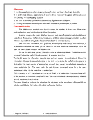 Computer Networks K Munivara Prasad
Advantages
1) In military applications, where large numbers of routers are blown, flooding is desirable.
2) In Distributed database applications, it is some times necessary to update all the databases
concurrently, in which flooding is useful.
3) It is used as a metric against which other routing algorithms are compared.
4) Flooding chooses the shortest path, because it chooses all possible path in parallel.
Flow-based Routing:
The flooding and shortest path algorithm takes the topology in to account. Flow based
routing algorithm uses both topology and load for routing.
In some networks the mean data flow between each pair of nodes is relatively stable and
predictable. The average traffic is known in advance and to a reasonable approximation, constant
in time, it is possible to analyze the flows mathematically to optimize routing.
The basic idea behind this, for a given line, if the capacity and average flow are known, it
is possible to compute the mean packet delay on that line. From the mean delays on all the
lines, the mean packet delay for the whole subnet.
To use this technique, certain information must be known in advance. 1) About the subnet
topology 2) about the traffic 3) the line capacity 4) a routing algorithm
The fig.(b) gives the information packets /sec go from source i to destination j. Given this
information, it is easy to calculate the total in line for i i.e. i . Using the traffic from the source to
destination the mean number of packets/sec on each line. ci can be calculated, assuming a
mean packet size 1/ . The mean delay for each line can be derived where 1/ is the mean
packet size in bits,  is the mean flow in packets/sec.
With a capacity c = 25 packets/sec and an actual flow  = 14 packets/sec, the mean delay is 91
m sec. When  =0, the mean delay is 40m sec. With this example we can say the delay depends
on both queuing and service time.
The mean delay time for the entire subnet can be calculated as the sum of each of the eight lines,
with the weight being the fraction of the total traffic using that line.
 