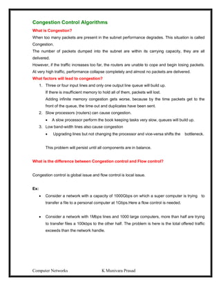 Computer Networks K Munivara Prasad
Congestion Control Algorithms
What is Congestion?
When too many packets are present in the subnet performance degrades. This situation is called
Congestion.
The number of packets dumped into the subnet are within its carrying capacity, they are all
delivered.
However, if the traffic increases too far, the routers are unable to cope and begin losing packets.
At very high traffic, performance collapse completely and almost no packets are delivered.
What factors will lead to congestion?
1. Three or four input lines and only one output line queue will build up.
If there is insufficient memory to hold all of them, packets will lost.
Adding infinite memory congestion gets worse, because by the time packets get to the
front of the queue, the time out and duplicates have been sent.
2. Slow processors (routers) can cause congestion.
 A slow processor perform the book keeping tasks very slow, queues will build up.
3. Low band-width lines also cause congestion
 Upgrading lines but not changing the processor and vice-versa shifts the bottleneck.
This problem will persist until all components are in balance.
What is the difference between Congestion control and Flow control?
Congestion control is global issue and flow control is local issue.
Ex:
 Consider a network with a capacity of 1000Gbps on which a super computer is trying to
transfer a file to a personal computer at 1Gbps.Here a flow control is needed.
 Consider a network with 1Mbps lines and 1000 large computers, more than half are trying
to transfer files a 100kbps to the other half. The problem is here is the total offered traffic
exceeds than the network handle.
 