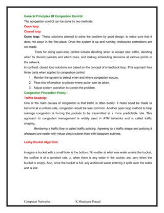Computer Networks K Munivara Prasad
General Principles Of Congestion Control:
The congestion control can be done by two methods
Open loop
Closed loop
Open loop: These solutions attempt to solve the problem by good design, to make sure that it
does not occur in the first place. Once the system is up and running, midcourse corrections are
not made.
Tools for doing open-loop control include deciding when to accept new traffic, deciding
when to discard packets and which ones, and making scheduling decisions at various points in
the network.
In contrast, closed loop solutions are based on the concept of a feedback loop. This approach has
three parts when applied to congestion control:
1. Monitor the system to detect when and where congestion occurs.
2. Pass this information to places where action can be taken.
3. Adjust system operation to correct the problem.
Congestion Prevention Policy :
Traffic Shaping:
One of the main causes of congestion is that traffic is often bursty. If hosts could be made to
transmit at a uniform rate, congestion would be less common. Another open loop method to help
manage congestion is forcing the packets to be transmitted at a more predictable rate. This
approach to congestion management is widely used in ATM networks and is called traffic
shaping.
Monitoring a traffic flow is called traffic policing. Agreeing to a traffic shape and policing it
afterward are easier with virtual circuit subnet than with datagram subnets.
Leaky Bucket Algorithm
Imagine a bucket with a small hole in the bottom. No matter at what rate water enters the bucket,
the outflow is at a constant rate, , when there is any water in the bucket, and zero when the
bucket is empty. Also, once the bucket is full, any additional water entering it spills over the sides
and is lost.
 