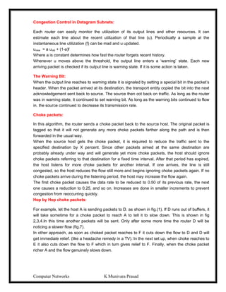 Computer Networks K Munivara Prasad
Congestion Control in Datagram Subnets:
Each router can easily monitor the utilization of its output lines and other resources. It can
estimate each line about the recent utilization of that line (u). Periodically a sample at the
instantaneous line utilization (f) can be mad and u updated.
unew = a uold + (1-a)f
Where a is constant determines how fast the router forgets recent history.
Whenever u moves above the threshold, the output line enters a ‘warning’ state. Each new
arriving packet is checked if its output line is warning state. If it is some action is taken.
The Warning Bit:
When the output line reaches to warning state it is signaled by setting a special bit in the packet’s
header. When the packet arrived at its destination, the transport entity copied the bit into the next
acknowledgement sent back to source. The source then cot back on traffic. As long as the router
was in warning state, it continued to set warning bit. As long as the warning bits continued to flow
in, the source continued to decrease its transmission rate.
Choke packets:
In this algorithm, the router sends a choke packet back to the source host. The original packet is
tagged so that it will not generate any more choke packets farther along the path and is then
forwarded in the usual way.
When the source host gets the choke packet, it is required to reduce the traffic sent to the
specified destination by X percent. Since other packets aimed at the same destination are
probably already under way and will generate yet more choke packets, the host should ignore
choke packets referring to that destination for a fixed time interval. After that period has expired,
the host listens for more choke packets for another interval. If one arrives, the line is still
congested, so the host reduces the flow still more and begins ignoring choke packets again. If no
choke packets arrive during the listening period, the host may increase the flow again.
The first choke packet causes the data rate to be reduced to 0.50 of its previous rate, the next
one causes a reduction to 0.25, and so on. Increases are done in smaller increments to prevent
congestion from reoccurring quickly.
Hop by Hop choke packets:
For example, let the host A is sending packets to D. as shown in fig.(1). If D runs out of buffers, it
will take sometime for a choke packet to reach A to tell it to slow down. This is shown in fig
2,3,4.In this time another packets will be sent. Only after some more time the router D will be
noticing a slower flow (fig.7).
In other approach, as soon as choked packet reaches to F it cuts down the flow to D and D will
get immediate relief. (like a headache remedy in a TV). In the next set up, when choke reaches to
E it also cuts down the flow to F which in turn gives relief to F. Finally, when the choke packet
richer A and the flow genuinely slows down.
 