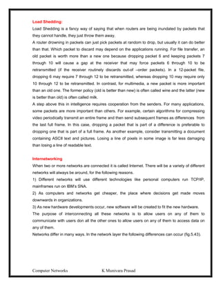 Computer Networks K Munivara Prasad
Load Shedding:
Load Shedding is a fancy way of saying that when routers are being inundated by packets that
they cannot handle, they just throw them away.
A router drowning in packets can just pick packets at random to drop, but usually it can do better
than that. Which packet to discard may depend on the applications running. For file transfer, an
old packet is worth more than a new one because dropping packet 6 and keeping packets 7
through 10 will cause a gap at the receiver that may force packets 6 through 10 to be
retransmitted (if the receiver routinely discards out-of –order packets). In a 12-packet file,
dropping 6 may require 7 through 12 to be retransmitted, whereas dropping 10 may require only
10 through 12 to be retransmitted. In contrast, for multimedia, a new packet is more important
than an old one. The former policy (old is better than new) is often called wine and the latter (new
is better than old) is often called milk.
A step above this in intelligence requires cooperation from the senders. For many applications,
some packets are more important than others. For example, certain algorithms for compressing
video periodically transmit an entire frame and then send subsequent frames as differences from
the last full frame. In this case, dropping a packet that is part of a difference is preferable to
dropping one that is part of a full frame. As another example, consider transmitting a document
containing ASCII text and pictures. Losing a line of pixels in some image is far less damaging
than losing a line of readable text.
Internetworking
When two or more networks are connected it is called Internet. There will be a variety of different
networks will always be around, for the following reasons.
1) Different networks will use different technologies like personal computers run TCP/IP,
mainframes run on IBM’s SNA.
2) As computers and networks get cheaper, the place where decisions get made moves
downwards in organizations.
3) As new hardware developments occur, new software will be created to fit the new hardware.
The purpose of interconnecting all these networks is to allow users on any of them to
communicate with users don all the other ones to allow users on any of them to access data on
any of them.
Networks differ in many ways. In the network layer the following differences can occur (fig.5.43).
 