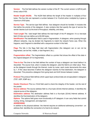 Computer Networks K Munivara Prasad
Version The first field defines the version number of the IP. The current version is 4(IPv4),with
binary value 0100.
Header length (HLEN) The HLEN field defines the length of the header in multiples of four
bytes .The four bits can represent a number between 0 to 15,which,when multiplied by 4,gives a
maximum of 60 bytes.
Service Type. The service type field defines how datagram should be handled. It includes bits
that define the priority of the datagram. It also contains bits that specify the type of service the
sender desires such as the level of throughput, reliability, and delay.
Total Length The total length field defines the total length of the IP datagram. It is a two-byte
field (16 bits) and can define up to 65,535 bytes.
Identification The identification field is used in fragmentation. A datagram, when passing through
different networks, may be divided into fragments to match the network frame size. When this
happens, each fragment is identified with a sequence number in this field.
Flags The bits in the flags field deal with fragmentation (the datagram can or can not be
fragmented; can be first, middle, or last fragment; etc.).
Fragmentation offset The fragmentation offset is a pointer that shows the offset of the data in
the original datagram (if it is fragmented).
Time to live The time to live field defines the number of hops a datagram can travel before it is
discarded. The source host, when it creates the datagram, sets this field to an initial value. Then,
as the datagram travels through the Internet, router by router, each router decrements this value
by 1. If this value becomes 0 before the datagram reaches its final destination, the datagram is
discarded. This prevents a datagram from going back and forth forever between routers.
Protocol The protocol field defines which upper-layer protocol data are encapsulated in datagram
(TCP, UDP, ICMP etc.).
Header Checksum This is a 16-bit field used to check the integrity of the header, not the rest of
the packet.
Source address The source address field is a four-byte (32-bit) Internet address. It identifies the
original source of the datagram.
Destination address The destination address field is a four-byte (32-bit) Internet address. It
identifies the final destination of the datagram.
Options The options field gives more functionality to IP datagram. It can carry fields that control
routing, timing, management, and alignment.
ADDRESSING
In addition to the physical address the internet requires an additional addressing convention : an
address that identifies the connection of a host to its network.
 