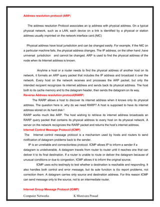 Computer Networks K Munivara Prasad
Address resolution protocol (ARP)
The address resolution Protocol associates an ip address with physical address. On a typical
physical network, such as a LAN, each device on a link is identified by a physical or station
address usually imprinted on the network interface card.(NIC)
Physical address have local jurisdiction and can be changed easily. For example, if the NIC on
a particular machine fails, the physical address changes. The IP address, on the other hand ,have
universal jurisdiction and cannot be changed. ARP is used to find the physical address of the
node when its Internet address is known.
Anytime a host or a router needs to find the physical address of another host on its
network, it formats an ARP query packet that includes the IP address and broadcast it over the
network. Every host on the network receives and processes the ARP packet, but only the
intended recipient recognizes its internet address and sends back its physical address. The host
both to its cache memory and to the datagram header, then sends the datagram on its way.
Reverse Address resolution protocol(RARP)
The RARP allows a host to discover its internet address when it knows only its physical
address. The question here is ,why do we need RARP? A host is supposed to have its internet
address stored on its hard disk !
RARP works much like ARP. The host wishing to retrieve its internet address broadcasts an
RARP query packet that contains its physical address to every host on its physical network. A
server on the network recognizes the RARP packet and returns the host’s internet address.
Internet Control Message Protocol (ICMP)
The Internet control message protocol is a mechanism used by hosts and routers to send
notification of datagram problems back to the sender.
IP is an unreliable and connectionless protocol. ICMP allows IP to inform a sender if a
datagram is undeliverable. A datagram travels from router to router until it reaches one that can
deliver it to its final destination. If a router is unable to route or deliver the datagram because of
unusual conditions or due to congestion, ICMP allows it to inform the original source.
ICMP uses echo test/reply to test whether a destination is reachable and responding. It
also handles both control and error message, but its sole function is tio report problems, not
correction them. A datagram carries only source and destination address. For this reason ICMP
can send message only to the source, not to an intermediate router.
Internet Group Message Protocol (IGMP)
 
