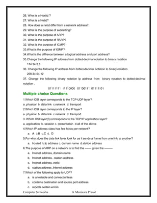Computer Networks K Munivara Prasad
26. What is a Hostid ?
27. What is a Netid?
28. How does a netid differ from a network address?
29. What is the purpose of subnetting?
30. What is the purpose of ARP?
31. What is the purpose of RARP?
32. What is the purpose of ICMP?
33.What is the purpose of IGMP?
34.What is the diffrence between a logical address and port address?
35.Change the following IP address from dotted-decimal notation to binary notation
114.34.2.8
36. Change the following IP address from dotted-decimal notation to binary notation
208.34.54.12
37. Change the following binary notation Ip address from binary notation to dotted-decimal
notation .
01111111 11110000 01100111 01111101
Multiple choice Questions
1.Which OSI layer corresponds to the TCP-UDP layer?
a. physical b. data link c.network d. transport
2.Which OSI layer corresponds to the IP layer?
a. physical b. data link c.network d. transport
3. Which OSI layer(S) corresponds to the TCP/IP application layer?
a. application b. session c. presentation d.all of the above
4.Which IP address class has few hosts per network?
a. A b.B c.C d. D
5.For what does the data link layer look for as it sends a frame from one link to another?
a. hosted b.Ip address c. domain name d.station address
6.The purpose of ARP on a network is to find the ------- given the ---------
a. Intenet address, domain name
b. Intenet address , station address
c. Intenet address ,netid
d. station address ,Intenet address
7.Which of the following apply to UDP?
a. is unreliable and connectionless
b. contains destination and source port address
c. reports certain errors
 