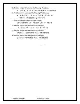Computer Networks K Munivara Prasad
25. Find the netid and hosted for the following IP address.
a. 192.8.56.2 b. 220.34.8.9 c.208.34.54.12 d. 205.23.67.8
26.Find the network address of the following IP addresses.
a. 114.34.2.8 b. 171.34.14.8 c. 192.8.56.2 d.226.7.34.5
f.226.7.34.5 f. 225.23.6.7 g. 245.34.21.5
27.Write the following masks in binary notation:
a.255 .255.255.0 b.255.255.224.0 c.255.255.255.240
28. Find the subnet work address for the following
IP address : 125.34.12.56 Mask 255.255.0.0
29. Find the subnet work address for the following:
IP address : 120.14.22.16 Mask : 255.255.128.0
30. Find the subnet work address for the following:
Ip address 140.11.36.22 Mask : 255.255.255.0
* * * * *
 